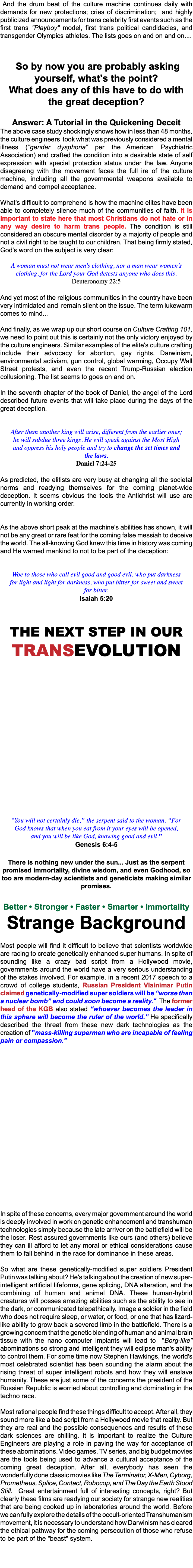 &nbsp;And the drum beat of the culture machine continues daily with demands for new protections; cries of discrimination; and highly publicized announcements for trans celebrity first events such as the first trans "Playboy" model, first trans political candidacies, and transgender Olympics athletes. The lists goes on and on and on.... So by now you are probably asking yourself, what's the point? What does any of this have to do with the great deception? Answer: A Tutorial in the Quickening Deceit The above case study shockingly shows how in less than 48 months, the culture engineers took what was previously considered a mental illness ("gender dysphoria" per the American Psychiatric Association) and crafted the condition into a desirable state of self expression with special protection status under the law. Anyone disagreeing with the movement faces the full ire of the culture machine, including all the governmental weapons available to demand and compel acceptance. What's difficult to comprehend is how the machine elites have been able to completely silence much of the communities of faith. It is important to state here that most Christians do not hate or in any way desire to harm trans people. The condition is still considered an obscure mental disorder by a majority of people and not a civil right to be taught to our children. That being firmly stated, God's word on the subject is very clear: A woman must not wear men’s clothing, nor a man wear women’s clothing, for the Lord your God detests anyone who does this. Deuteronomy 22:5 And yet most of the religious communities in the country have been very intimidated and remain silent on the issue. The term lukewarm comes to mind... And finally, as we wrap up our short course on Culture Crafting 101, we need to point out this is certainly not the only victory enjoyed by the culture engineers. Similar examples of the elite's culture crafting include their advocacy for abortion, gay rights, Darwinism, environmental activism, gun control, global warming, Occupy Wall Street protests, and even the recent Trump-Russian election collusioning. The list seems to goes on and on. In the seventh chapter of the book of Daniel, the angel of the Lord described future events that will take place during the days of the great deception. After them another king will arise, different from the earlier ones; he will subdue three kings. He will speak against the Most High and oppress his holy people and try to change the set times and the laws. Daniel 7:24-25 As predicted, the elitists are very busy at changing all the societal norms and readying themselves for the coming planet-wide deception. It seems obvious the tools the Antichrist will use are currently in working order. As the above short peak at the machine's abilities has shown, it will not be any great or rare feat for the coming false messiah to deceive the world. The all-knowing God knew this time in history was coming and He warned mankind to not to be part of the deception: Woe to those who call evil good and good evil, who put darkness for light and light for darkness, who put bitter for sweet and sweet for bitter. Isaiah 5:20 The next step in our TransEvolution "You will not certainly die,” the serpent said to the woman. “For God knows that when you eat from it your eyes will be opened, and you will be like God, knowing good and evil.” Genesis 6:4-5 There is nothing new under the sun... Just as the serpent promised immortality, divine wisdom, and even Godhood, so too are modern-day scientists and geneticists making similar promises. Better • Stronger • Faster • Smarter • Immortality Strange Background Most people will find it difficult to believe that scientists worldwide are racing to create genetically enhanced super humans. In spite of sounding like a crazy bad script from a Hollywood movie, governments around the world have a very serious understanding of the stakes involved. For example, in a recent 2017 speech to a crowd of college students, Russian President Vlainimar Putin claimed genetically-modified super soldiers will be “worse than a nuclear bomb” and could soon become a reality." The former head of the KGB also stated “whoever becomes the leader in this sphere will become the ruler of the world.” He specifically described the threat from these new dark technologies as the creation of "mass-killing supermen who are incapable of feeling pain or compassion." In spite of these concerns, every major government around the world is deeply involved in work on genetic enhancement and transhuman technologies simply because the late arriver on the battlefield will be the loser. Rest assured governments like ours (and others) believe they can ill afford to let any moral or ethical considerations cause them to fall behind in the race for dominance in these areas. So what are these genetically-modified super soldiers President Putin was talking about? He's talking about the creation of new super-intelligent artificial lifeforms, gene splicing, DNA alteration, and the combining of human and animal DNA. These human-hybrid creatures will posses amazing abilities such as the ability to see in the dark, or communicated telepathically. Image a soldier in the field who does not require sleep, or water, or food, or one that has lizard-like ability to grow back a severed limb in the battlefield. There is a growing concern that the genetic blending of human and animal brain tissue with the nano computer implants will lead to "Borg-like" abominations so strong and intelligent they will eclipse man's ability to control them. For some time now Stephen Hawkings, the world's most celebrated scientist has been sounding the alarm about the rising threat of super intelligent robots and how they will enslave humanity. These are just some of the concerns the president of the Russian Republic is worried about controlling and dominating in the techno race. Most rational people find these things difficult to accept. After all, they sound more like a bad script from a Hollywood movie that reality. But they are real and the possible consequences and results of these dark sciences are chilling. It is important to realize the Culture Engineers are playing a role in paving the way for acceptance of these abominations. Video games, TV series, and big budget movies are the tools being used to advance a cultural acceptance of the coming great deception. After all, everybody has seen the wonderfully done classic movies like The Terminator, X-Men, Cyborg, Prometheus, Splice, Contact, Robocop, and The Day the Earth Stood Still. Great entertainment full of interesting concepts, right? But clearly these films are readying our society for strange new realities that are being cooked up in laboratories around the world. Before we can fully explore the details of the occult-oriented Transhumanism movement, it is necessary to understand how Darwinism has cleared the ethical pathway for the coming persecution of those who refuse to be part of the "beast" system. 