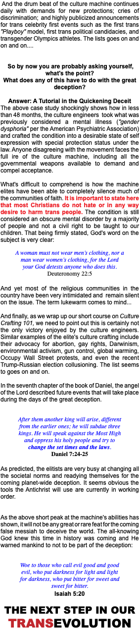 &nbsp;And the drum beat of the culture machine continues daily with demands for new protections; cries of discrimination; and highly publicized announcements for trans celebrity first events such as the first trans "Playboy" model, first trans political candidacies, and transgender Olympics athletes. The lists goes on and on and on.... So by now you are probably asking yourself, what's the point? What does any of this have to do with the great deception? Answer: A Tutorial in the Quickening Deceit The above case study shockingly shows how in less than 48 months, the culture engineers took what was previously considered a mental illness ("gender dysphoria" per the American Psychiatric Association) and crafted the condition into a desirable state of self expression with special protection status under the law. Anyone disagreeing with the movement faces the full ire of the culture machine, including all the governmental weapons available to demand and compel acceptance. What's difficult to comprehend is how the machine elites have been able to completely silence much of the communities of faith. It is important to state here that most Christians do not hate or in any way desire to harm trans people. The condition is still considered an obscure mental disorder by a majority of people and not a civil right to be taught to our children. That being firmly stated, God's word on the subject is very clear: A woman must not wear men’s clothing, nor a man wear women’s clothing, for the Lord your God detests anyone who does this. Deuteronomy 22:5 And yet most of the religious communities in the country have been very intimidated and remain silent on the issue. The term lukewarm comes to mind... And finally, as we wrap up our short course on Culture Crafting 101, we need to point out this is certainly not the only victory enjoyed by the culture engineers. Similar examples of the elite's culture crafting include their advocacy for abortion, gay rights, Darwinism, environmental activism, gun control, global warming, Occupy Wall Street protests, and even the recent Trump-Russian election collusioning. The list seems to goes on and on. In the seventh chapter of the book of Daniel, the angel of the Lord described future events that will take place during the days of the great deception. After them another king will arise, different from the earlier ones; he will subdue three kings. He will speak against the Most High and oppress his holy people and try to change the set times and the laws. Daniel 7:24-25 As predicted, the elitists are very busy at changing all the societal norms and readying themselves for the coming planet-wide deception. It seems obvious the tools the Antichrist will use are currently in working order. As the above short peak at the machine's abilities has shown, it will not be any great or rare feat for the coming false messiah to deceive the world. The all-knowing God knew this time in history was coming and He warned mankind to not to be part of the deception: Woe to those who call evil good and good evil, who put darkness for light and light for darkness, who put bitter for sweet and sweet for bitter. Isaiah 5:20 The next step in our TransEvolution