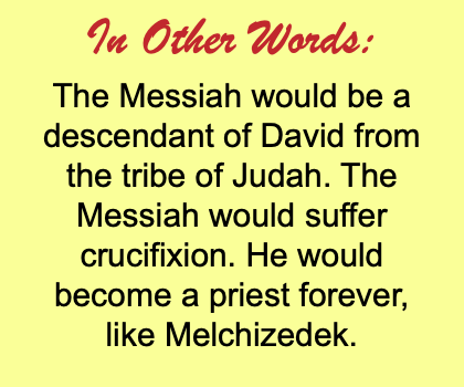 In Other Words: The Messiah would be a descendant of David from the tribe of Judah. The Messiah would suffer crucifixion. He would become a priest forever, like Melchizedek.