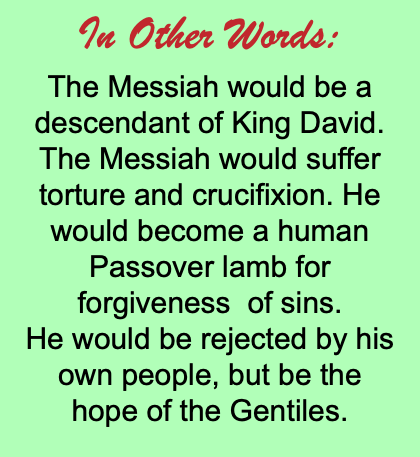 In Other Words: The Messiah would be a descendant of King David. The Messiah would suffer torture and crucifixion. He would become a human Passover lamb for forgiveness of sins. He would be rejected by his own people, but be the hope of the Gentiles.
