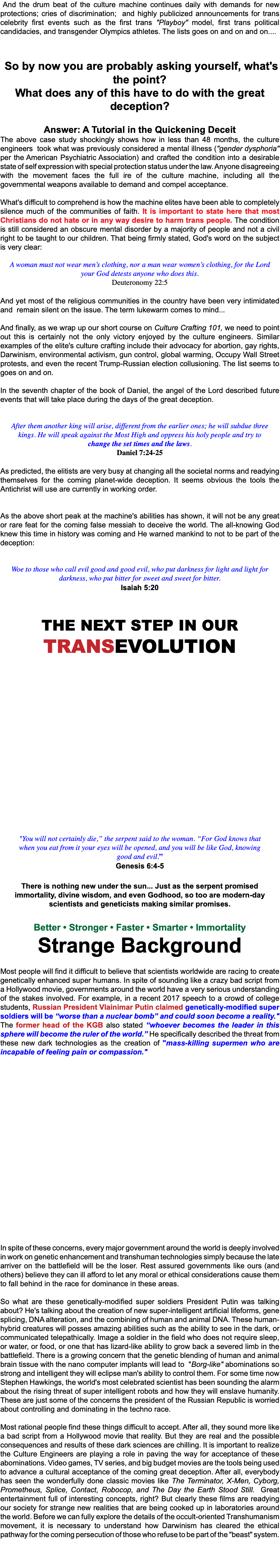 &nbsp;And the drum beat of the culture machine continues daily with demands for new protections; cries of discrimination; and highly publicized announcements for trans celebrity first events such as the first trans "Playboy" model, first trans political candidacies, and transgender Olympics athletes. The lists goes on and on and on.... So by now you are probably asking yourself, what's the point? What does any of this have to do with the great deception? Answer: A Tutorial in the Quickening Deceit The above case study shockingly shows how in less than 48 months, the culture engineers took what was previously considered a mental illness ("gender dysphoria" per the American Psychiatric Association) and crafted the condition into a desirable state of self expression with special protection status under the law. Anyone disagreeing with the movement faces the full ire of the culture machine, including all the governmental weapons available to demand and compel acceptance. What's difficult to comprehend is how the machine elites have been able to completely silence much of the communities of faith. It is important to state here that most Christians do not hate or in any way desire to harm trans people. The condition is still considered an obscure mental disorder by a majority of people and not a civil right to be taught to our children. That being firmly stated, God's word on the subject is very clear: A woman must not wear men’s clothing, nor a man wear women’s clothing, for the Lord your God detests anyone who does this. Deuteronomy 22:5 And yet most of the religious communities in the country have been very intimidated and remain silent on the issue. The term lukewarm comes to mind... And finally, as we wrap up our short course on Culture Crafting 101, we need to point out this is certainly not the only victory enjoyed by the culture engineers. Similar examples of the elite's culture crafting include their advocacy for abortion, gay rights, Darwinism, environmental activism, gun control, global warming, Occupy Wall Street protests, and even the recent Trump-Russian election collusioning. The list seems to goes on and on. In the seventh chapter of the book of Daniel, the angel of the Lord described future events that will take place during the days of the great deception. After them another king will arise, different from the earlier ones; he will subdue three kings. He will speak against the Most High and oppress his holy people and try to change the set times and the laws. Daniel 7:24-25 As predicted, the elitists are very busy at changing all the societal norms and readying themselves for the coming planet-wide deception. It seems obvious the tools the Antichrist will use are currently in working order. As the above short peak at the machine's abilities has shown, it will not be any great or rare feat for the coming false messiah to deceive the world. The all-knowing God knew this time in history was coming and He warned mankind to not to be part of the deception: Woe to those who call evil good and good evil, who put darkness for light and light for darkness, who put bitter for sweet and sweet for bitter. Isaiah 5:20 The next step in our TransEvolution "You will not certainly die,” the serpent said to the woman. “For God knows that when you eat from it your eyes will be opened, and you will be like God, knowing good and evil.” Genesis 6:4-5 There is nothing new under the sun... Just as the serpent promised immortality, divine wisdom, and even Godhood, so too are modern-day scientists and geneticists making similar promises. Better • Stronger • Faster • Smarter • Immortality Strange Background Most people will find it difficult to believe that scientists worldwide are racing to create genetically enhanced super humans. In spite of sounding like a crazy bad script from a Hollywood movie, governments around the world have a very serious understanding of the stakes involved. For example, in a recent 2017 speech to a crowd of college students, Russian President Vlainimar Putin claimed genetically-modified super soldiers will be “worse than a nuclear bomb” and could soon become a reality." The former head of the KGB also stated “whoever becomes the leader in this sphere will become the ruler of the world.” He specifically described the threat from these new dark technologies as the creation of "mass-killing supermen who are incapable of feeling pain or compassion." In spite of these concerns, every major government around the world is deeply involved in work on genetic enhancement and transhuman technologies simply because the late arriver on the battlefield will be the loser. Rest assured governments like ours (and others) believe they can ill afford to let any moral or ethical considerations cause them to fall behind in the race for dominance in these areas. So what are these genetically-modified super soldiers President Putin was talking about? He's talking about the creation of new super-intelligent artificial lifeforms, gene splicing, DNA alteration, and the combining of human and animal DNA. These human-hybrid creatures will posses amazing abilities such as the ability to see in the dark, or communicated telepathically. Image a soldier in the field who does not require sleep, or water, or food, or one that has lizard-like ability to grow back a severed limb in the battlefield. There is a growing concern that the genetic blending of human and animal brain tissue with the nano computer implants will lead to "Borg-like" abominations so strong and intelligent they will eclipse man's ability to control them. For some time now Stephen Hawkings, the world's most celebrated scientist has been sounding the alarm about the rising threat of super intelligent robots and how they will enslave humanity. These are just some of the concerns the president of the Russian Republic is worried about controlling and dominating in the techno race. Most rational people find these things difficult to accept. After all, they sound more like a bad script from a Hollywood movie that reality. But they are real and the possible consequences and results of these dark sciences are chilling. It is important to realize the Culture Engineers are playing a role in paving the way for acceptance of these abominations. Video games, TV series, and big budget movies are the tools being used to advance a cultural acceptance of the coming great deception. After all, everybody has seen the wonderfully done classic movies like The Terminator, X-Men, Cyborg, Prometheus, Splice, Contact, Robocop, and The Day the Earth Stood Still. Great entertainment full of interesting concepts, right? But clearly these films are readying our society for strange new realities that are being cooked up in laboratories around the world. Before we can fully explore the details of the occult-oriented Transhumanism movement, it is necessary to understand how Darwinism has cleared the ethical pathway for the coming persecution of those who refuse to be part of the "beast" system. 